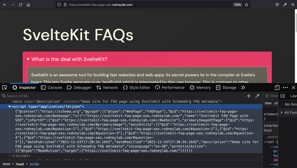 SvelteKit FAQ Page SEO: Dev Tools: Screenshot shows browser window with Dev Tools covering the bottom half.  We can see part of the HTML head section.  Shown is a snippet: &lt;script type=&quot;application/ld+json&quot;&gt; {&quot;@context&quot;:&quot;https://schema.org&quot;,&quot;@type&quot;:&quot;Question&quot;,&quot;@id&quot;:&quot;https://sveltekit-faq-page-seo.rodneylab.com/#question-3&quot;,&quot;position&quot;:3,&quot;url&quot;:&quot;https://sveltekit-faq-page-seo.rodneylab.com/#question-3&quot;,&quot;name&quot;:&quot;Does SvelteKit use vite?&quot;,&quot;answerCount&quot;:1,&quot;acceptedAnswer&quot;:{&quot;@type&quot;:&quot;Answer&quot;,&quot;text&quot;:&quot;Yes. Vite, like snowpack is a next generation bundler, building on advances earlier made by more established tools like WebPack.  Among the advantages are faster hot module reloading and better tree shaking.  These benefits come from using ES Modules.&quot;,&quot;inLanguage&quot;:&quot;en-GB&quot;},&quot;inLanguage&quot;:&quot;en-GB&quot;} &lt;/script&gt;